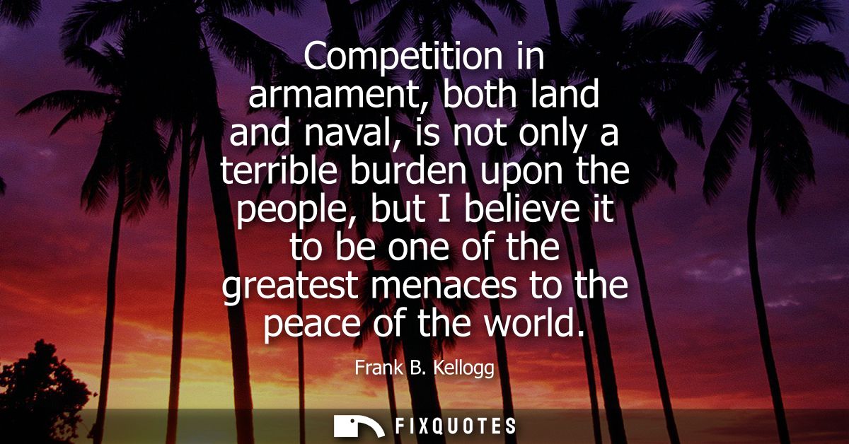 Competition in armament, both land and naval, is not only a terrible burden upon the people, but I believe it to be one 