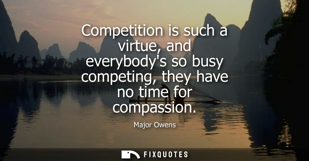 Competition is such a virtue, and everybodys so busy competing, they have no time for compassion