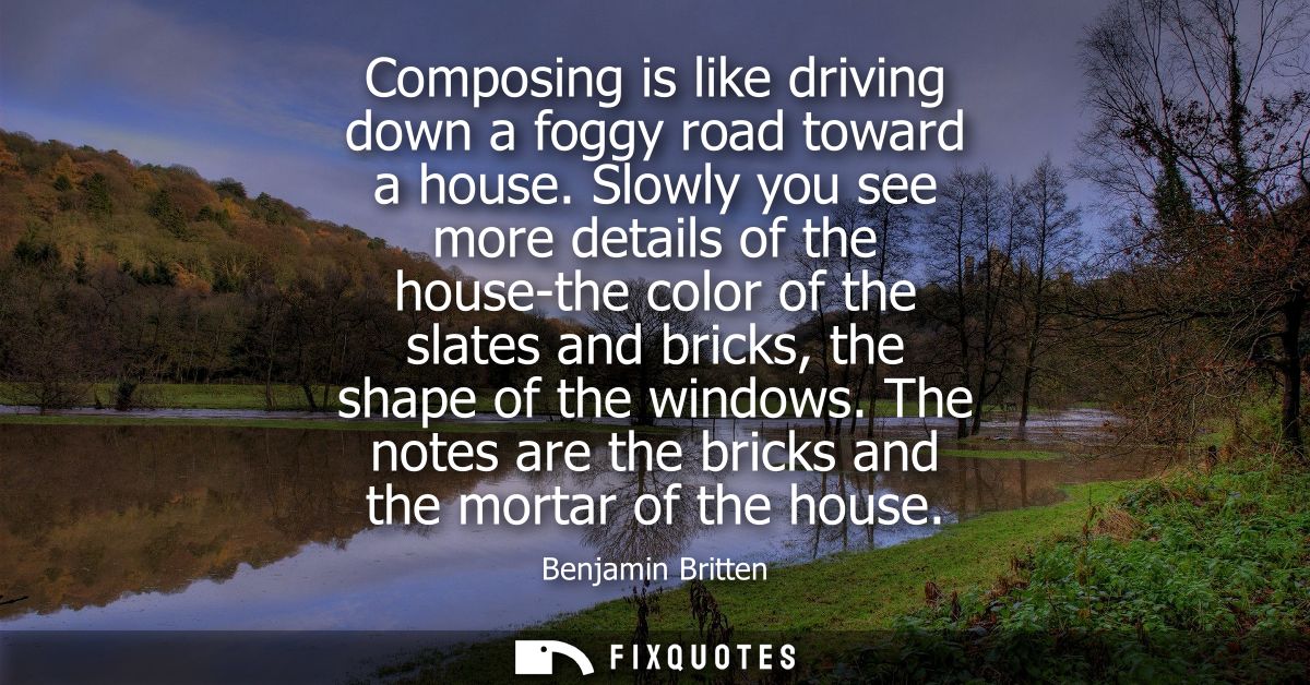 Composing is like driving down a foggy road toward a house. Slowly you see more details of the house-the color of the sl