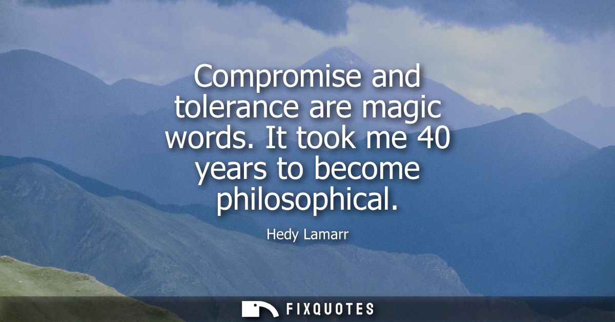 Compromise and tolerance are magic words. It took me 40 years to become philosophical
