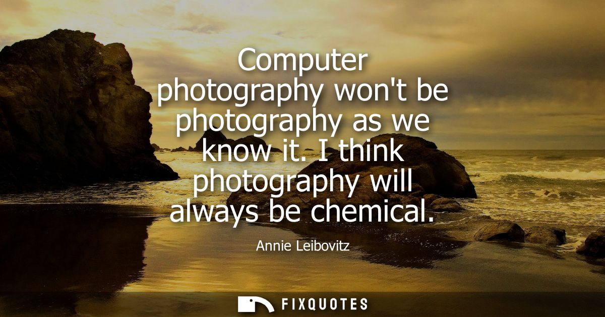 Computer photography wont be photography as we know it. I think photography will always be chemical