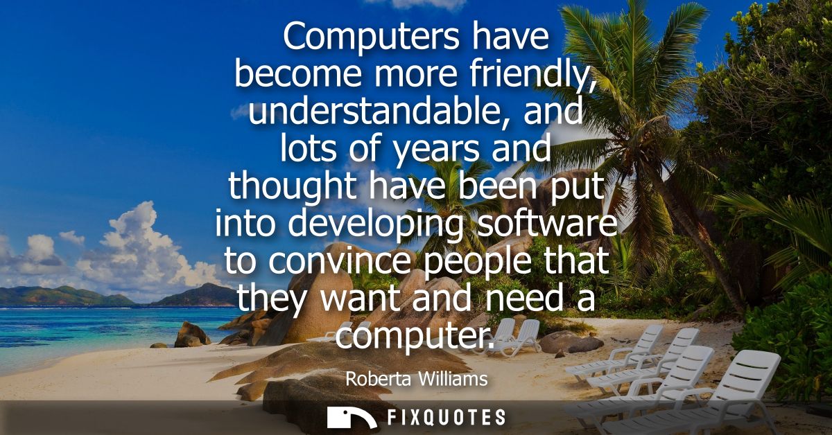 Computers have become more friendly, understandable, and lots of years and thought have been put into developing softwar