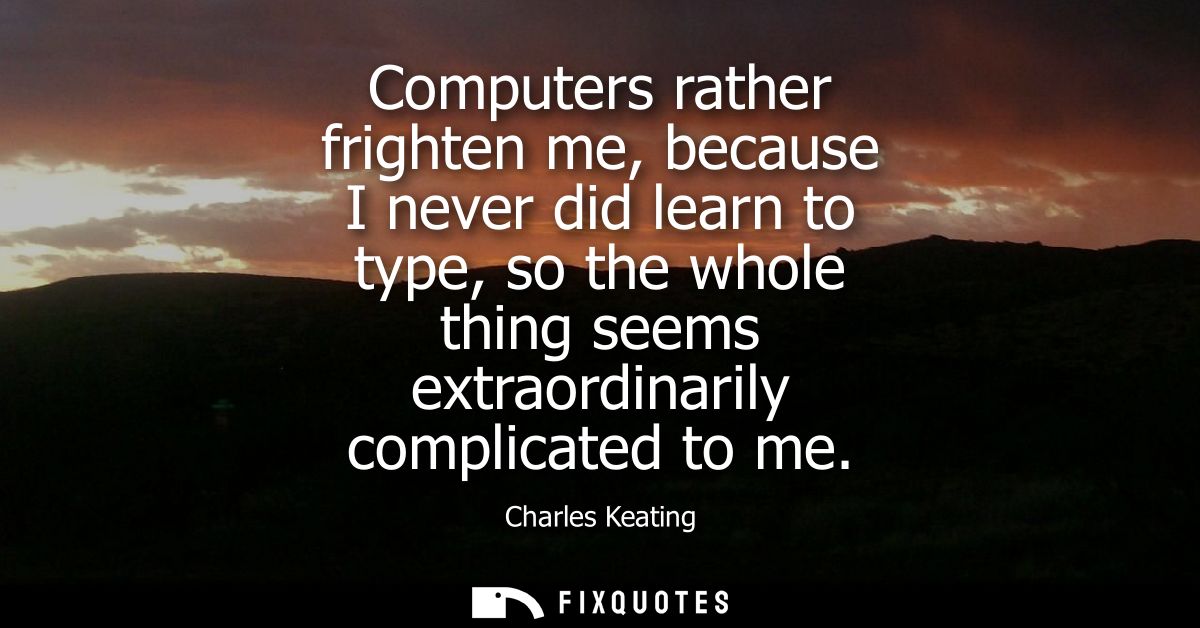 Computers rather frighten me, because I never did learn to type, so the whole thing seems extraordinarily complicated to