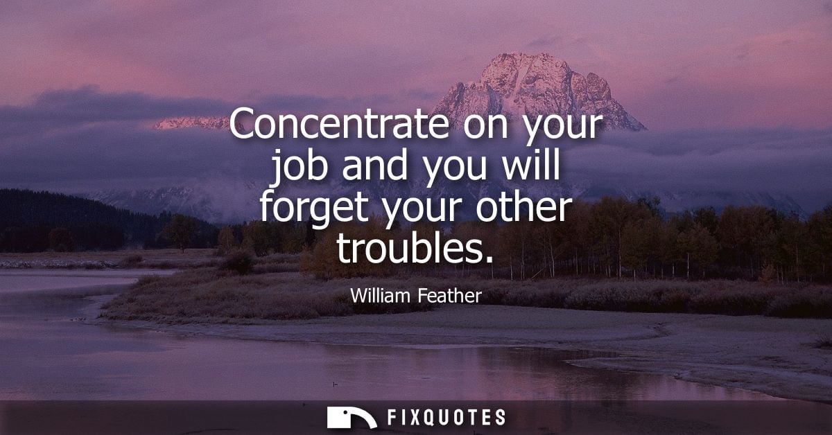 Concentrate on your job and you will forget your other troubles