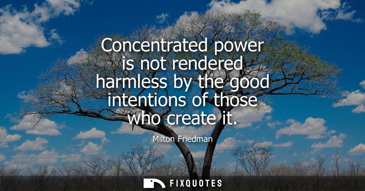Concentrated power is not rendered harmless by the good intentions of those who create it