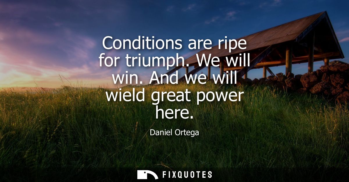 Conditions are ripe for triumph. We will win. And we will wield great power here