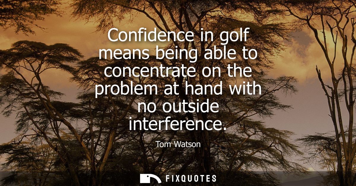 Confidence in golf means being able to concentrate on the problem at hand with no outside interference