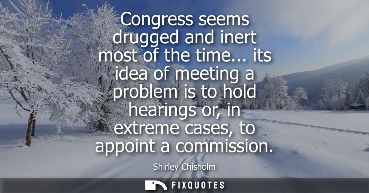 Congress seems drugged and inert most of the time... its idea of meeting a problem is to hold hearings or, in extreme ca