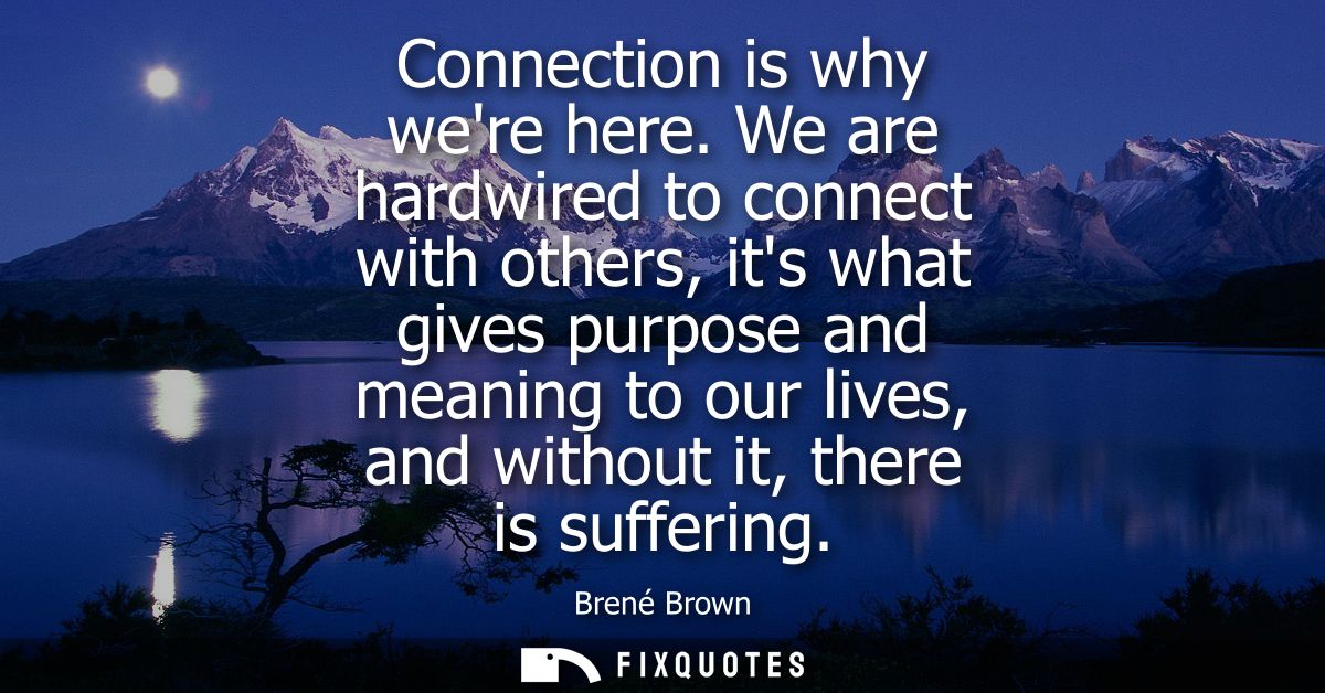 Connection is why were here. We are hardwired to connect with others, its what gives purpose and meaning to our lives, a