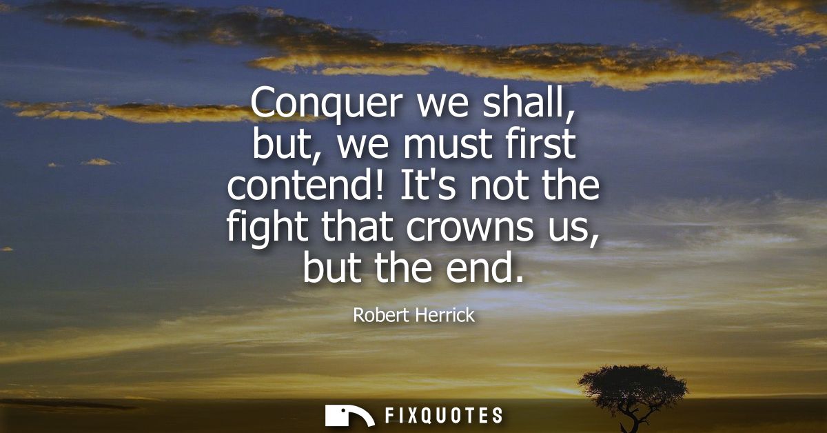 Conquer we shall, but, we must first contend! Its not the fight that crowns us, but the end