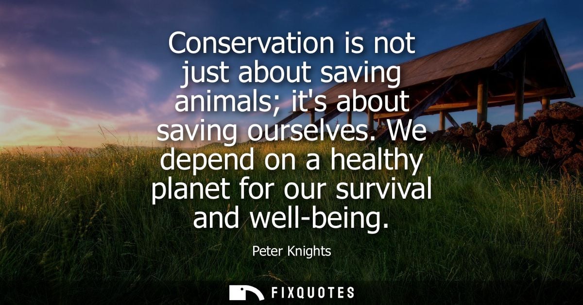 Conservation is not just about saving animals its about saving ourselves. We depend on a healthy planet for our survival
