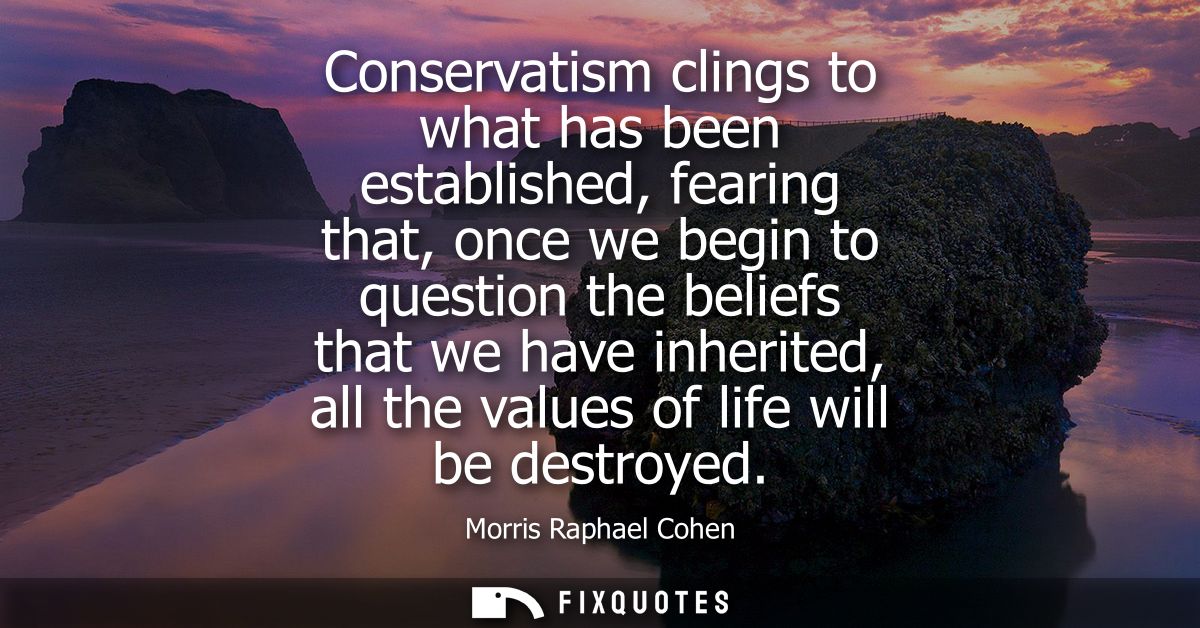 Conservatism clings to what has been established, fearing that, once we begin to question the beliefs that we have inher