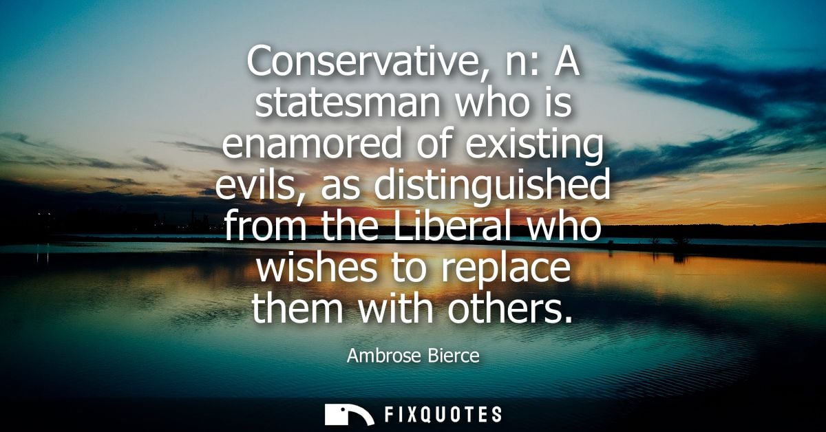 Conservative, n: A statesman who is enamored of existing evils, as distinguished from the Liberal who wishes to replace 