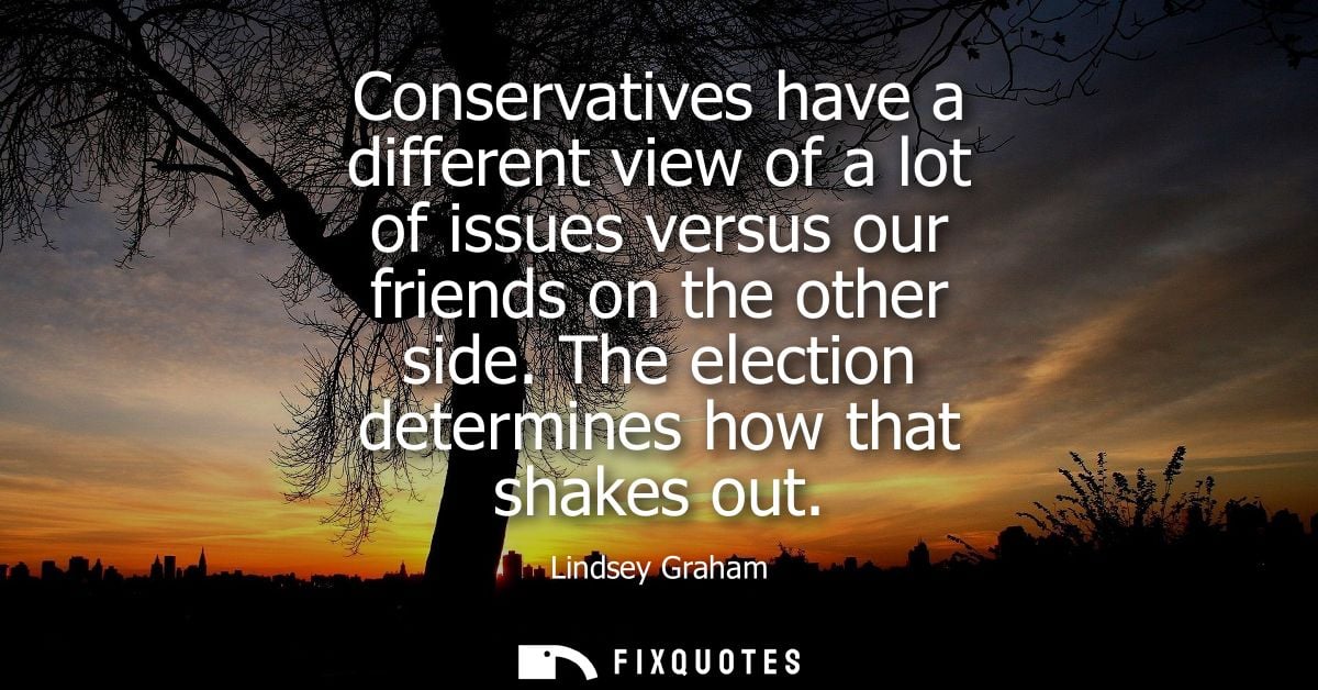 Conservatives have a different view of a lot of issues versus our friends on the other side. The election determines how