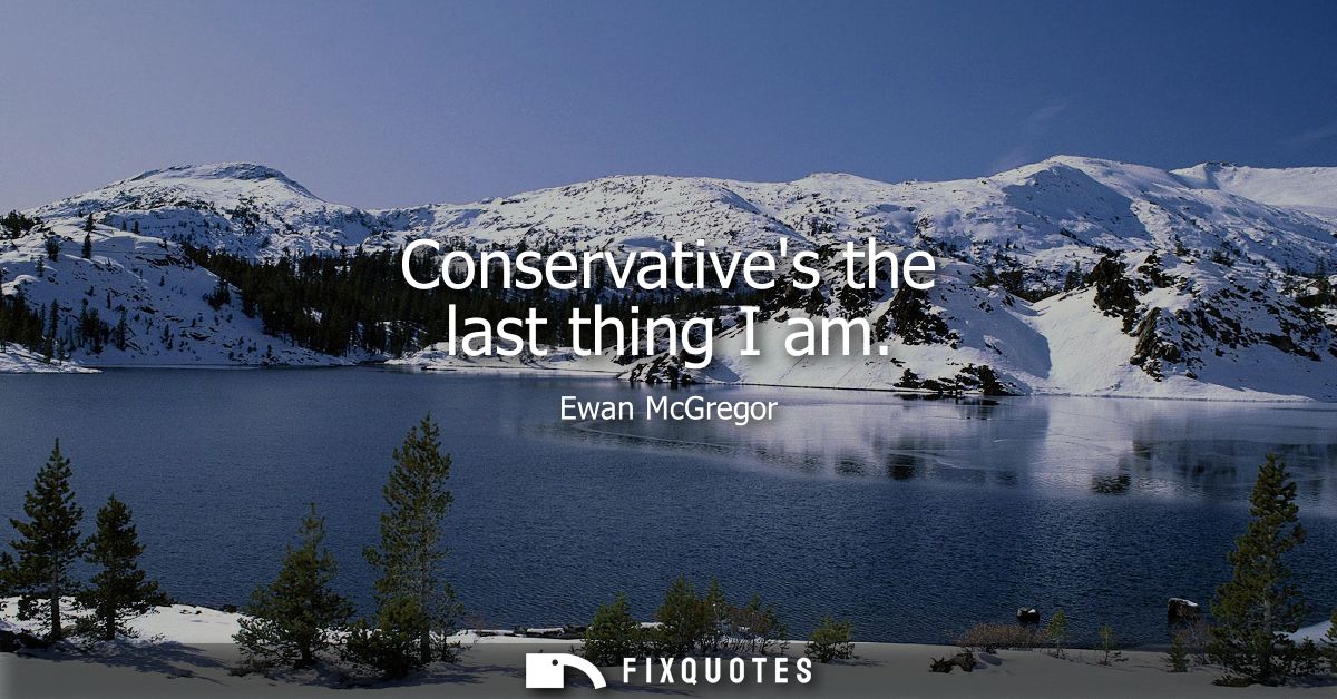 Conservatives the last thing I am