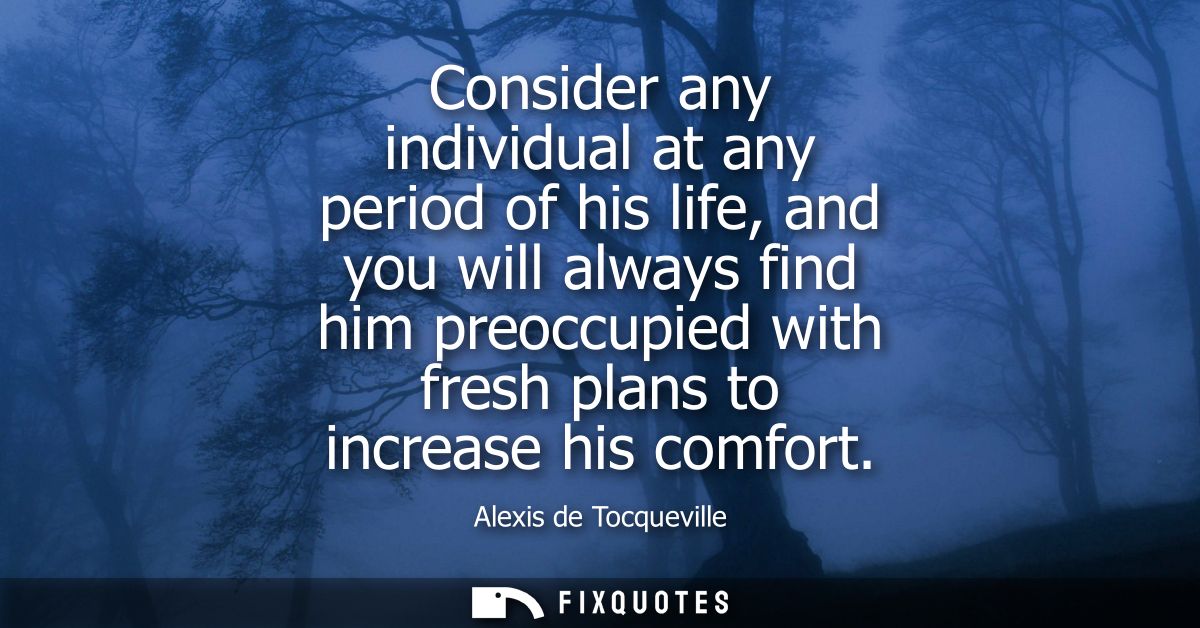 Consider any individual at any period of his life, and you will always find him preoccupied with fresh plans to increase