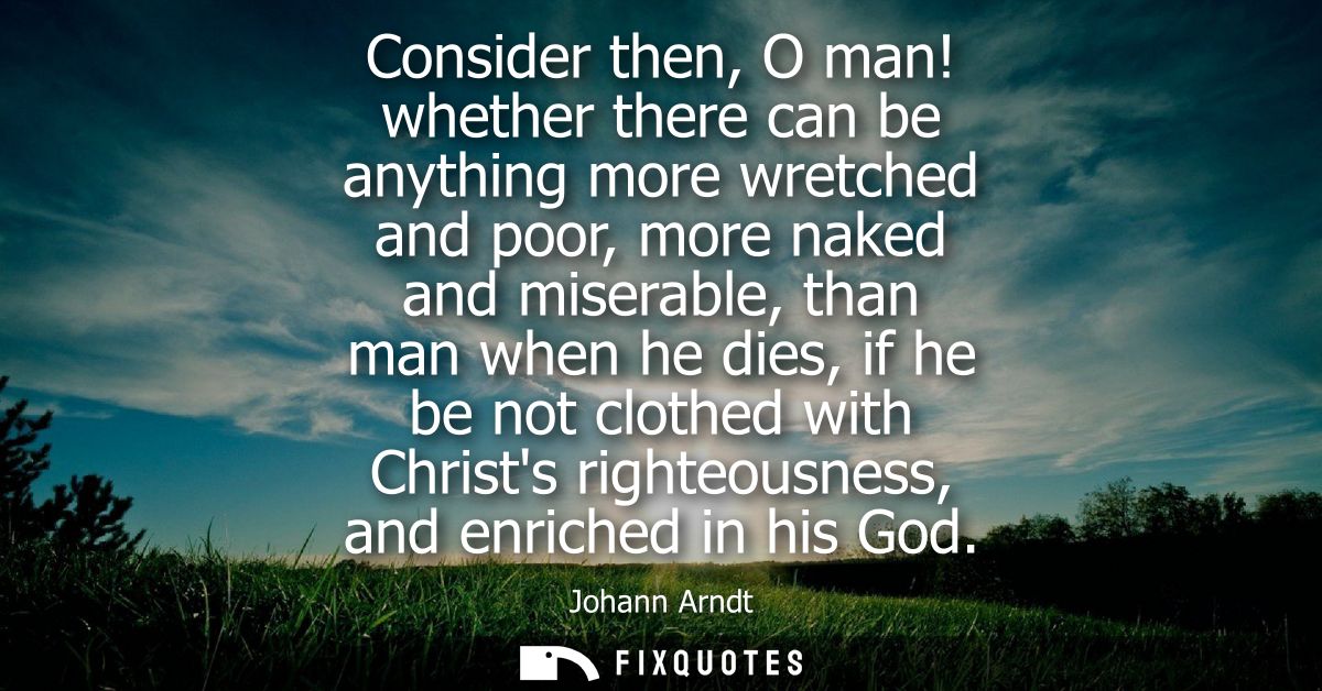 Consider then, O man! whether there can be anything more wretched and poor, more naked and miserable, than man when he d