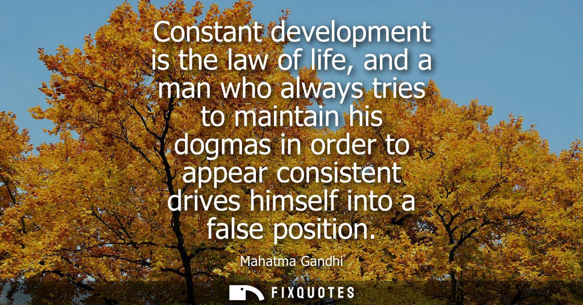 Constant development is the law of life, and a man who always tries to maintain his dogmas in order to appear consistent