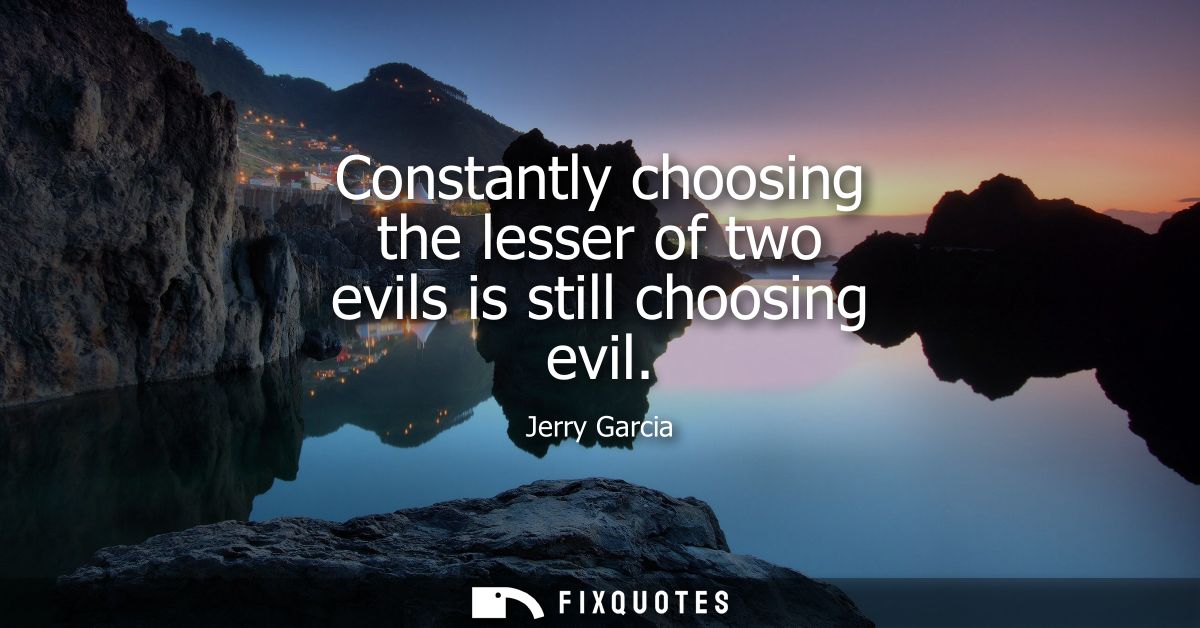 Constantly choosing the lesser of two evils is still choosing evil