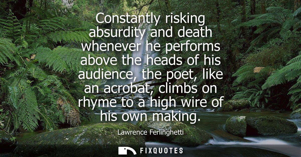 Constantly risking absurdity and death whenever he performs above the heads of his audience, the poet, like an acrobat, 