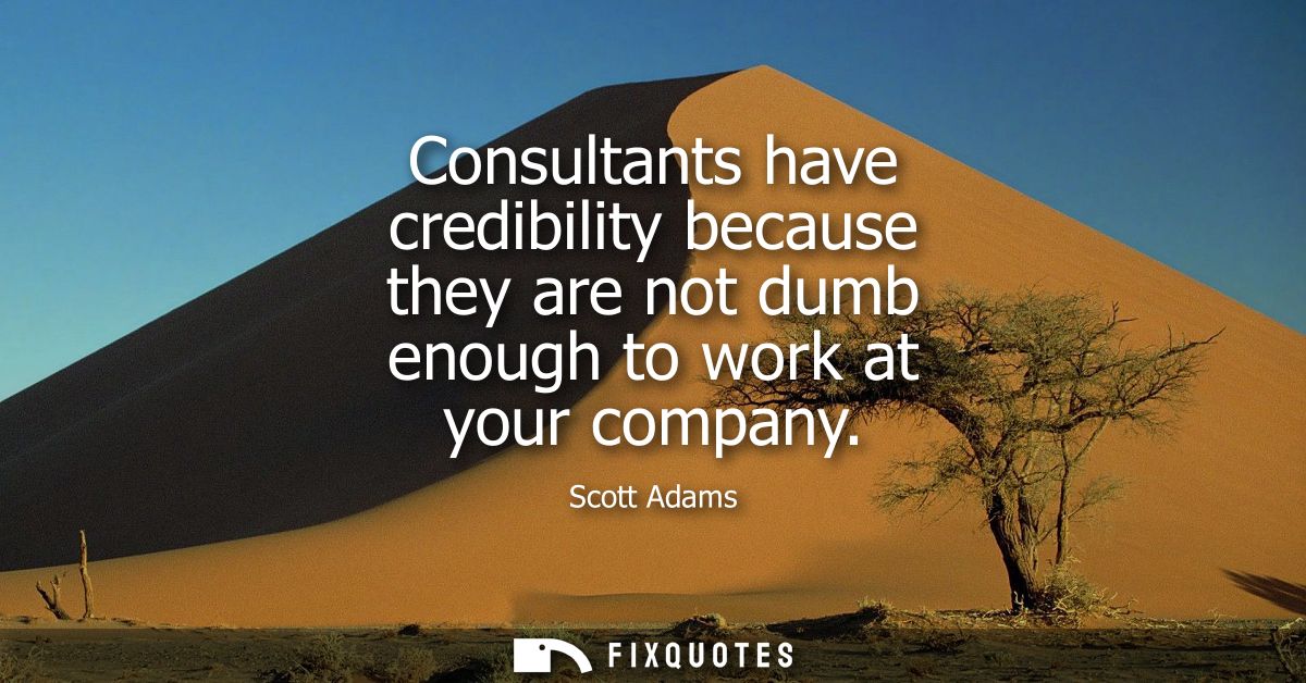 Consultants have credibility because they are not dumb enough to work at your company