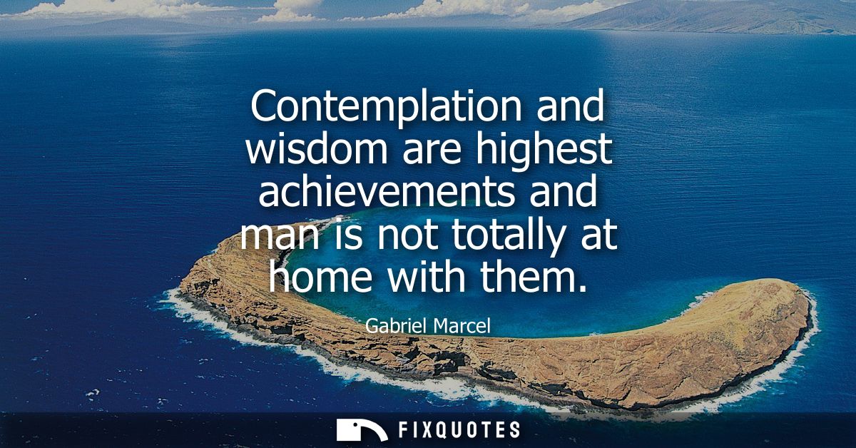 Contemplation and wisdom are highest achievements and man is not totally at home with them