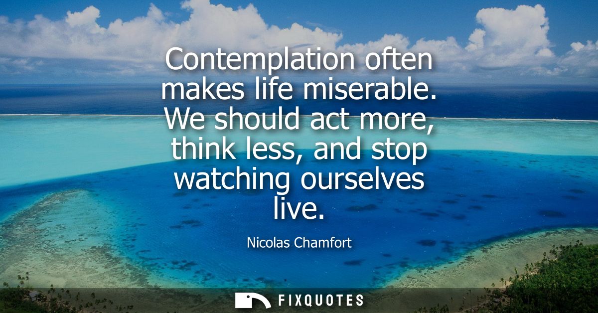 Contemplation often makes life miserable. We should act more, think less, and stop watching ourselves live
