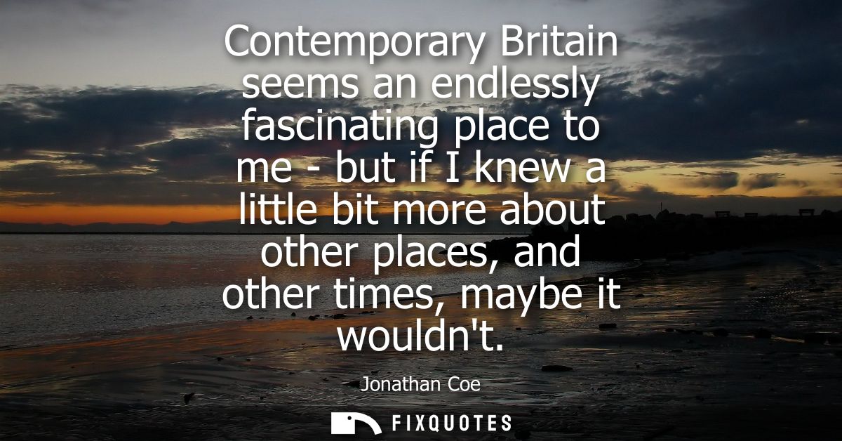 Contemporary Britain seems an endlessly fascinating place to me - but if I knew a little bit more about other places, an