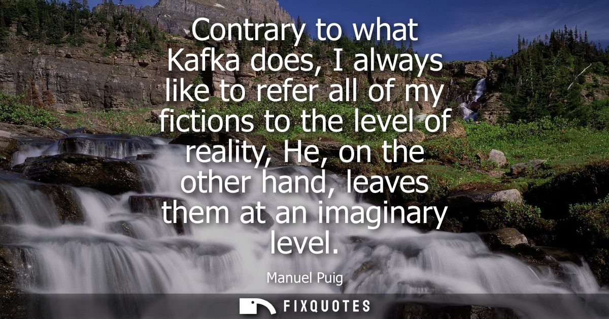 Contrary to what Kafka does, I always like to refer all of my fictions to the level of reality, He, on the other hand, l