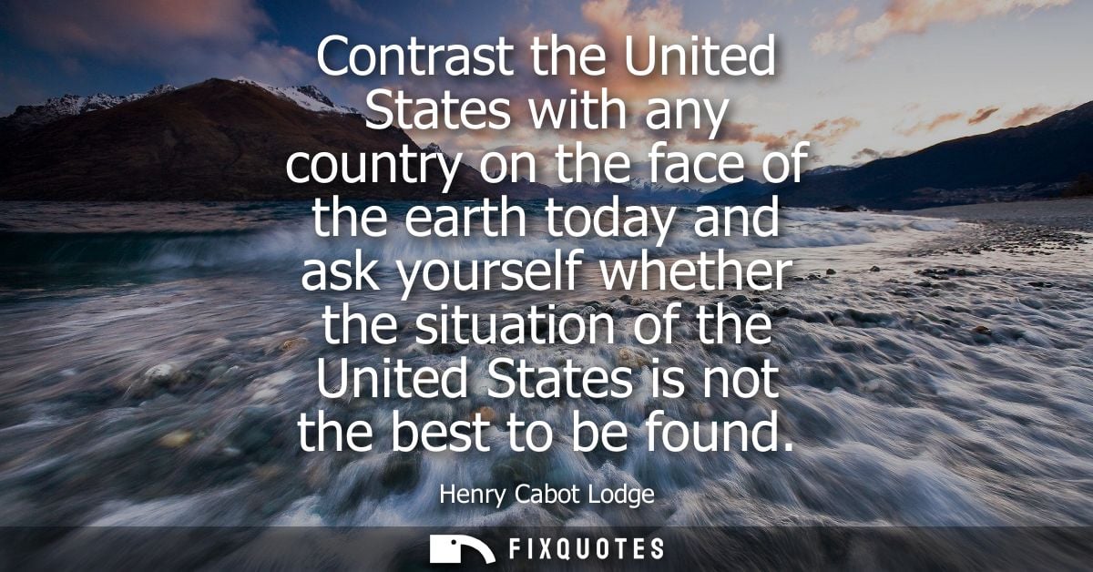 Contrast the United States with any country on the face of the earth today and ask yourself whether the situation of the