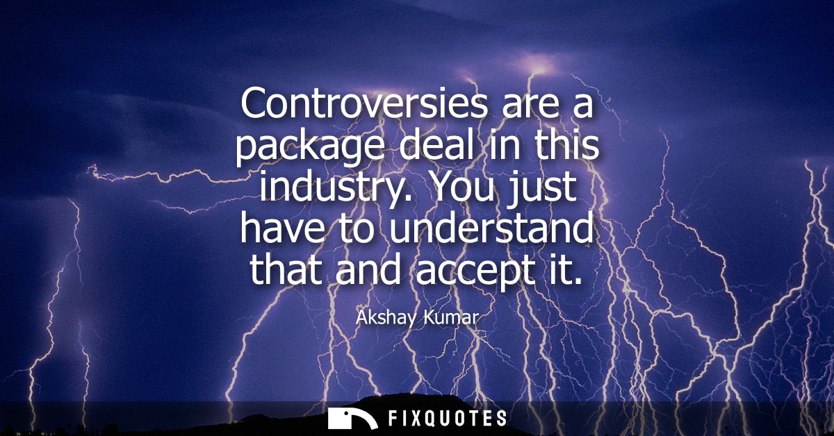 Controversies are a package deal in this industry. You just have to understand that and accept it