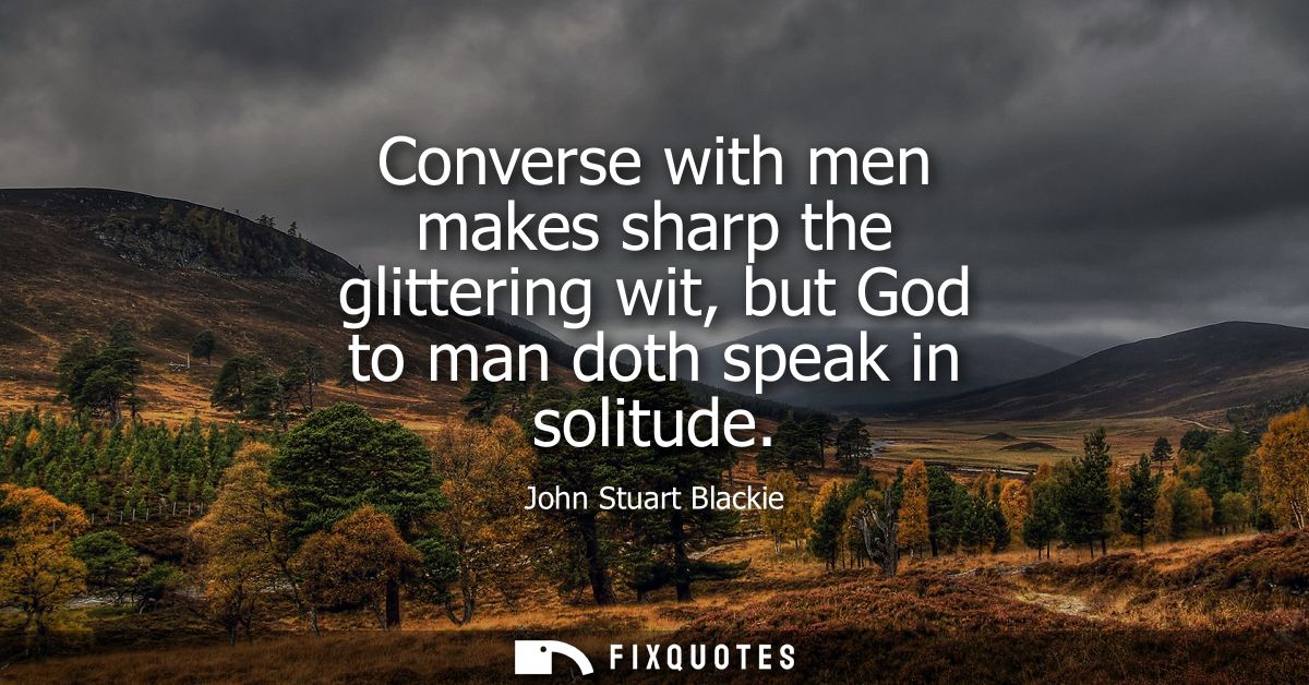 Converse with men makes sharp the glittering wit, but God to man doth speak in solitude
