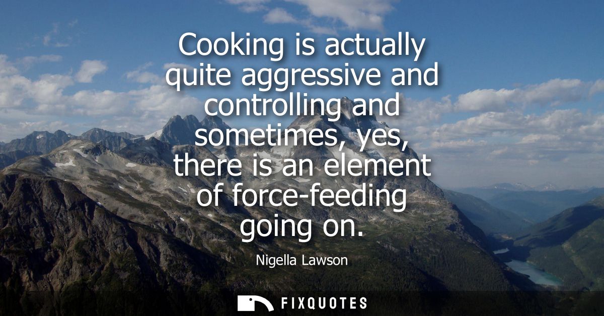 Cooking is actually quite aggressive and controlling and sometimes, yes, there is an element of force-feeding going on