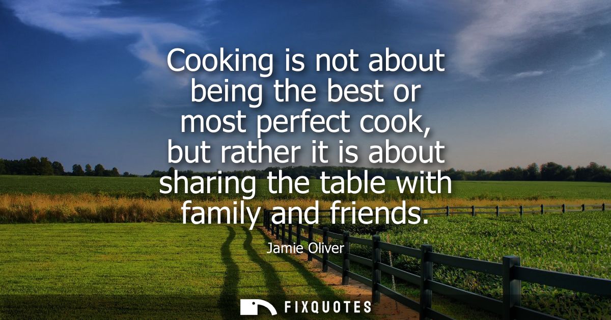 Cooking is not about being the best or most perfect cook, but rather it is about sharing the table with family and frien