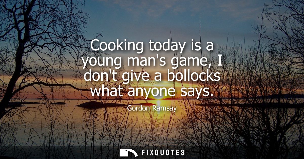 Cooking today is a young mans game, I dont give a bollocks what anyone says