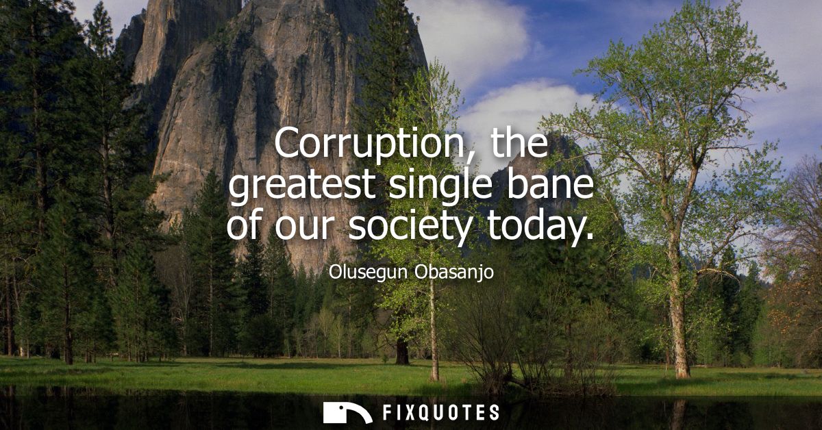 Corruption, the greatest single bane of our society today