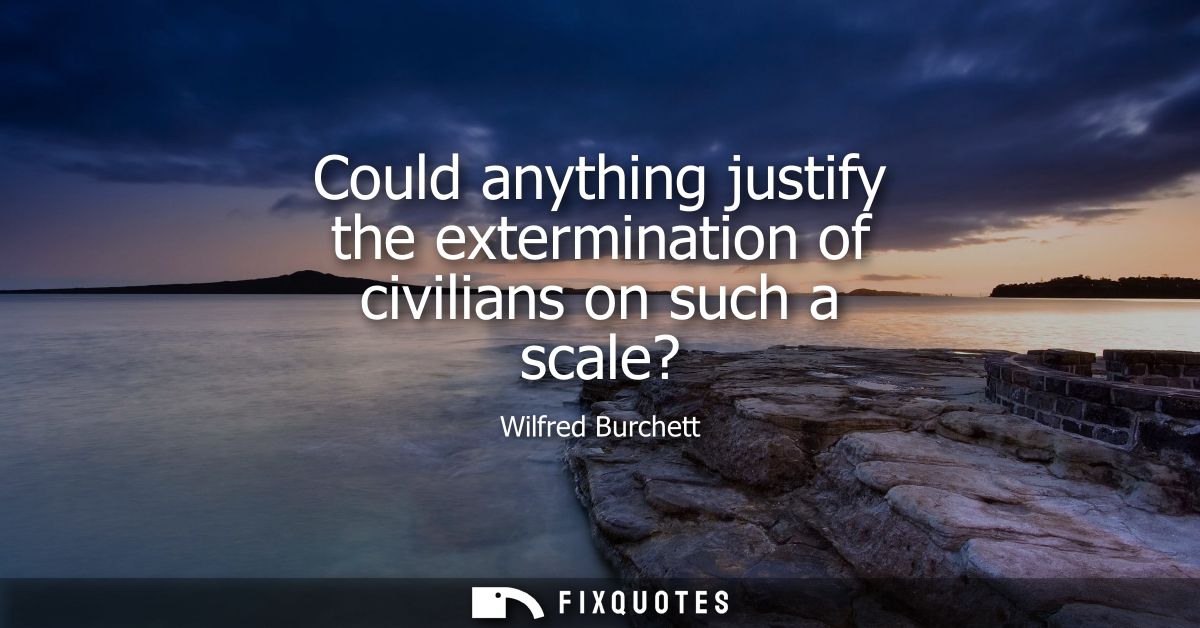 Could anything justify the extermination of civilians on such a scale?