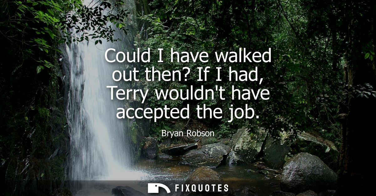 Could I have walked out then? If I had, Terry wouldnt have accepted the job