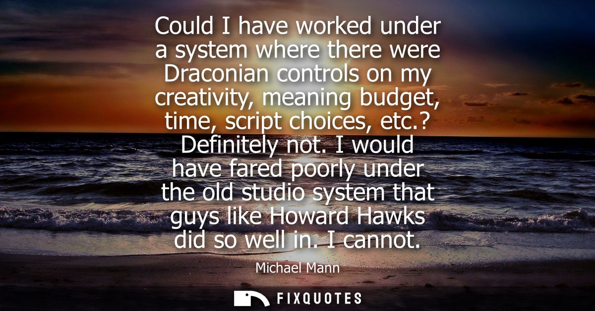 Could I have worked under a system where there were Draconian controls on my creativity, meaning budget, time, script ch