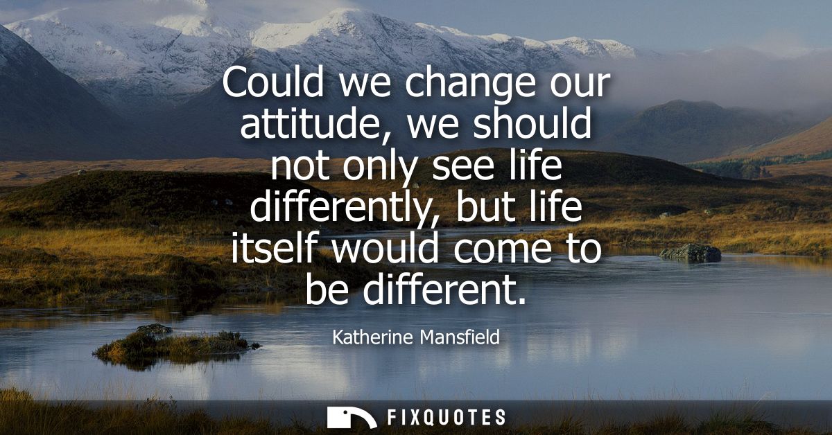 Could we change our attitude, we should not only see life differently, but life itself would come to be different