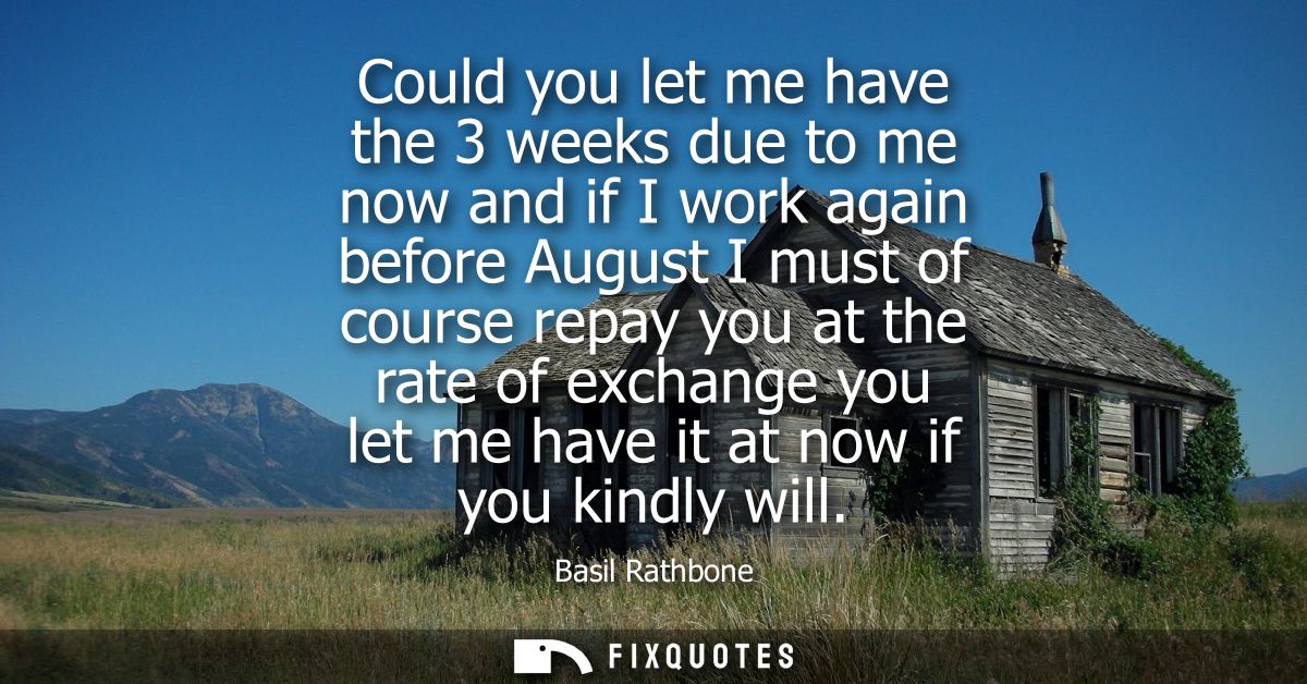Could you let me have the 3 weeks due to me now and if I work again before August I must of course repay you at the rate