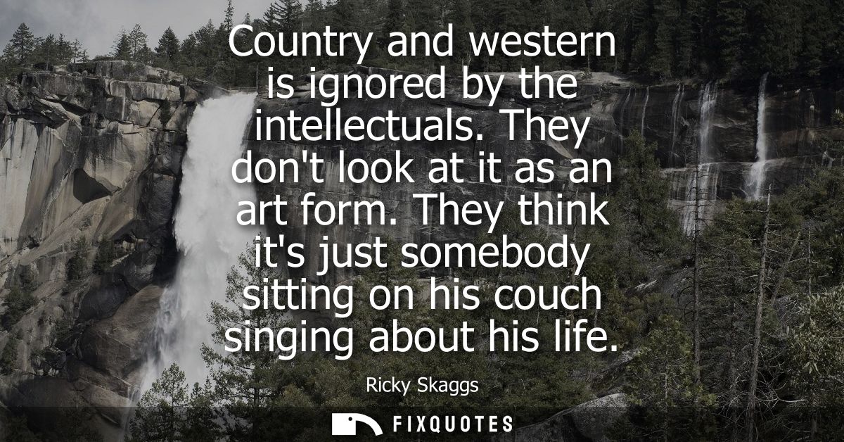 Country and western is ignored by the intellectuals. They dont look at it as an art form. They think its just somebody s