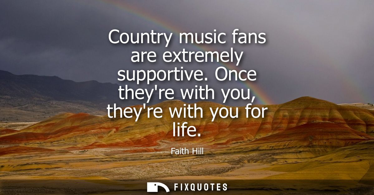 Country music fans are extremely supportive. Once theyre with you, theyre with you for life