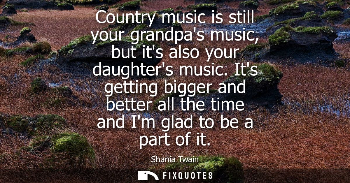 Country music is still your grandpas music, but its also your daughters music. Its getting bigger and better all the tim