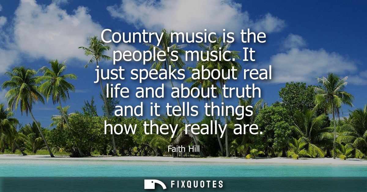 Country music is the peoples music. It just speaks about real life and about truth and it tells things how they really a