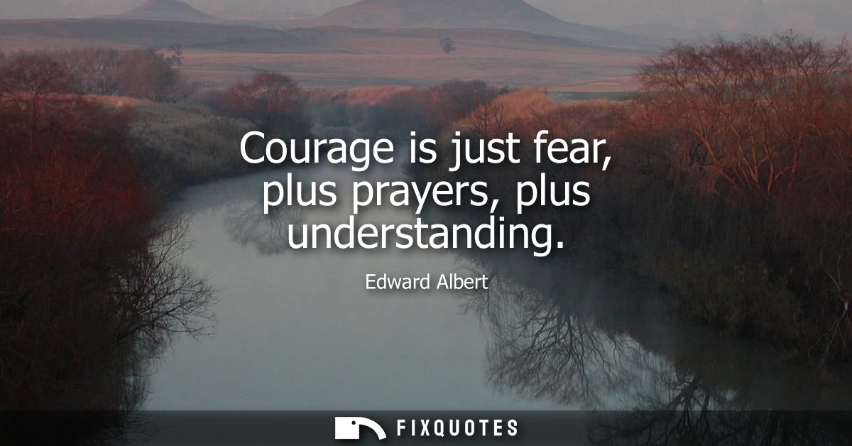 Courage is just fear, plus prayers, plus understanding