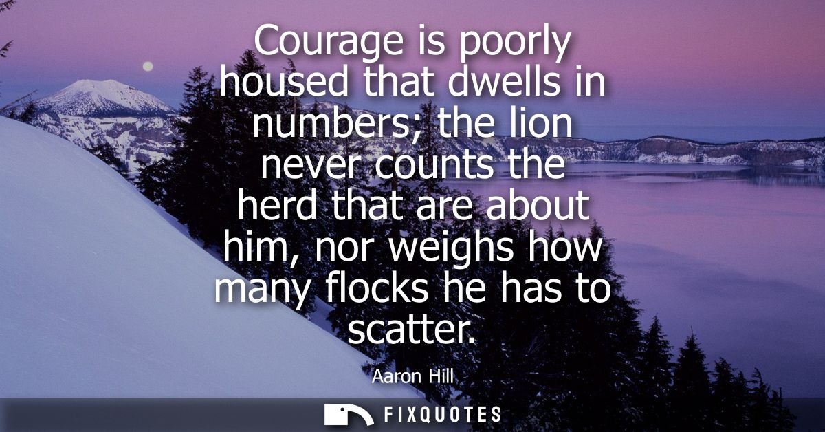 Courage is poorly housed that dwells in numbers the lion never counts the herd that are about him, nor weighs how many f
