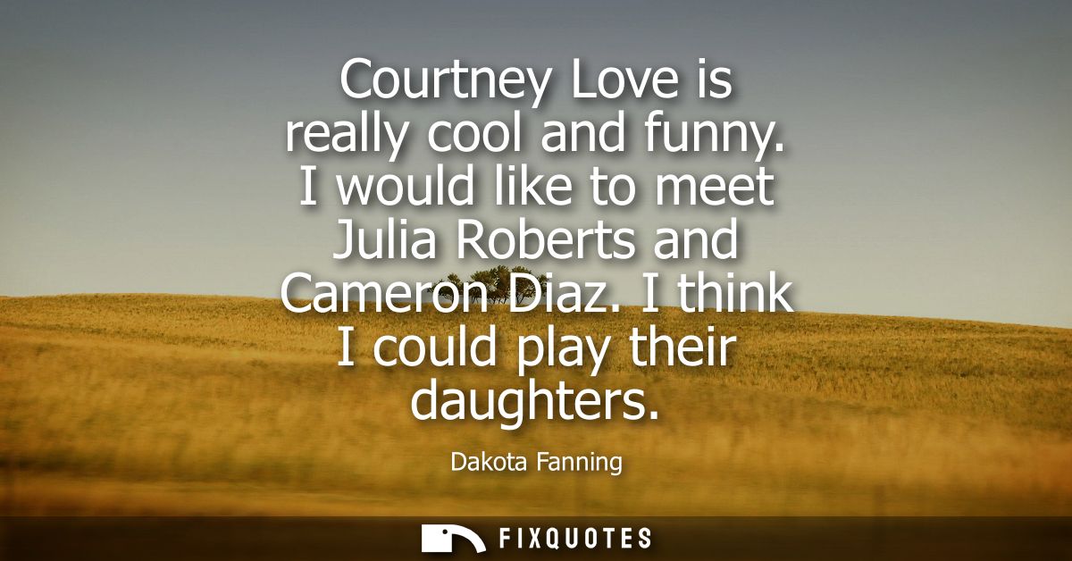 Courtney Love is really cool and funny. I would like to meet Julia Roberts and Cameron Diaz. I think I could play their 
