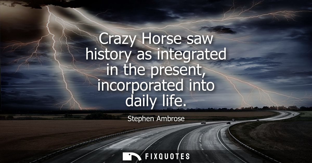 Crazy Horse saw history as integrated in the present, incorporated into daily life