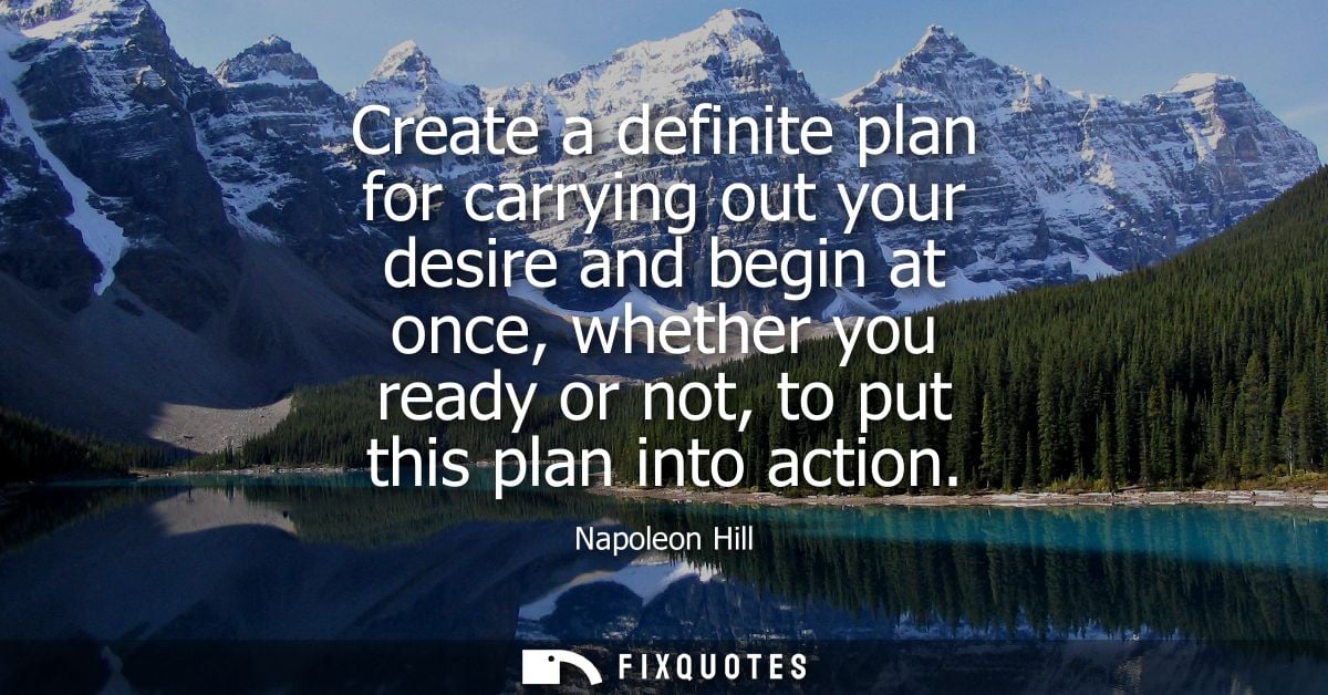 Create a definite plan for carrying out your desire and begin at once, whether you ready or not, to put this plan into a